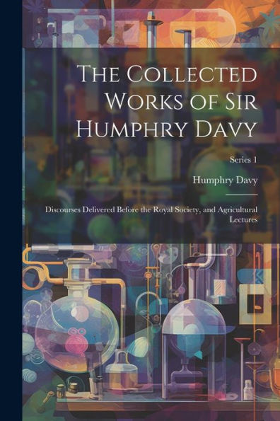 The Collected Works Of Sir Humphry Davy: Discourses Delivered Before The Royal Society, And Agricultural Lectures; Series 1