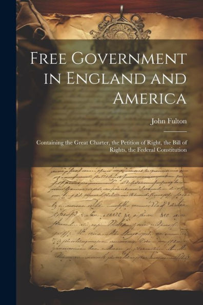 Free Government In England And America: Containing The Great Charter, The Petition Of Right, The Bill Of Rights, The Federal Constitution