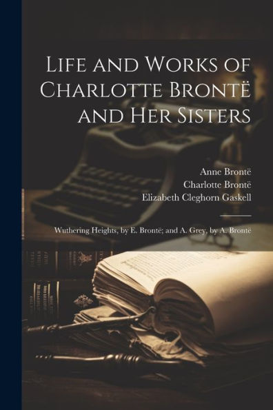 Life And Works Of Charlotte Brontë And Her Sisters: Wuthering Heights, By E. Brontë; And A. Grey, By A. Brontë