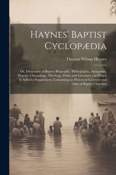 Haynes' Baptist Cyclopædia: Or, Dictionary Of Baptist Biography, Bibliography, Antiquities, History, Chronology, Theology, Polity And Literature; To ... Gazeteer And Atlas Of Baptist Churches