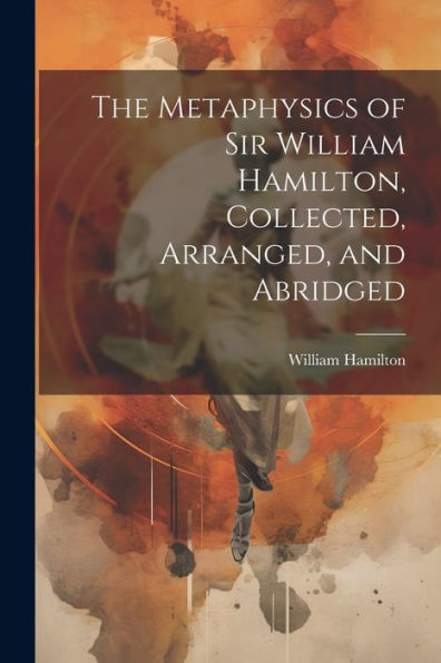 The Metaphysics Of Sir William Hamilton, Collected, Arranged, And Abridged