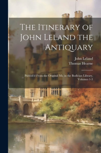 The Itinerary Of John Leland The Antiquary: Publish'D From The Original Ms. In The Bodleian Library, Volumes 1-3
