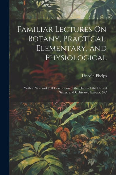 Familiar Lectures On Botany, Practical, Elementary, And Physiological: With A New And Full Description Of The Plants Of The United States, And Cultivated Exotics, &C