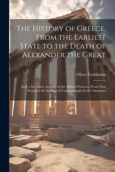 The History Of Greece, From The Earliest State To The Death Of Alexander The Great; And, A Summary Account Of The Affairs Of Greece, From That Period To The Sacking Of Constantinople By The Ottomans
