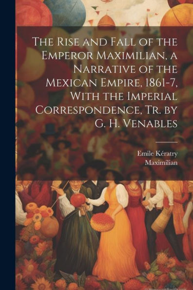 The Rise And Fall Of The Emperor Maximilian, A Narrative Of The Mexican Empire, 1861-7, With The Imperial Correspondence, Tr. By G. H. Venables