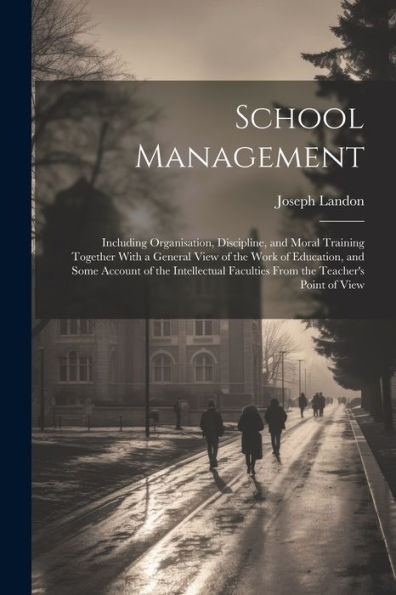 School Management: Including Organisation, Discipline, And Moral Training Together With A General View Of The Work Of Education, And Some Account Of ... Faculties From The Teacher's Point Of View