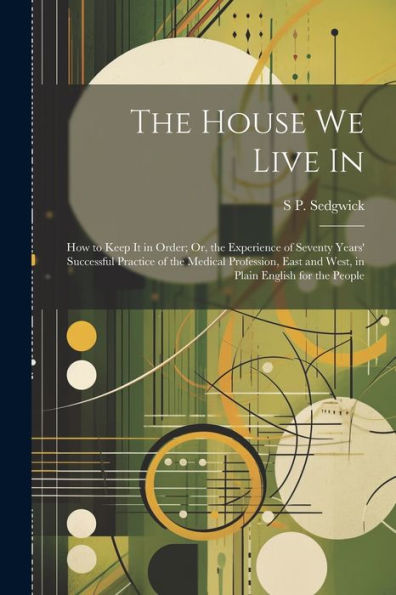 The House We Live In: How To Keep It In Order; Or, The Experience Of Seventy Years' Successful Practice Of The Medical Profession, East And West, In Plain English For The People