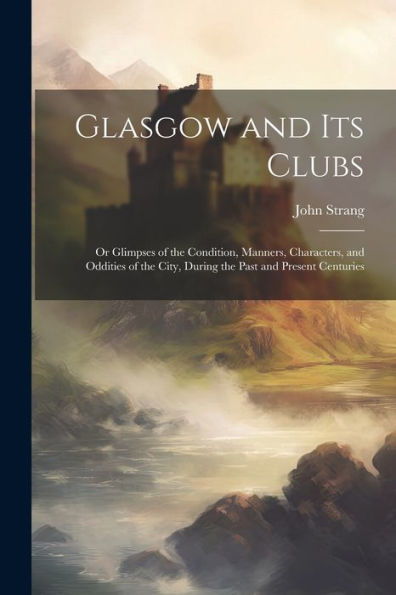 Glasgow And Its Clubs: Or Glimpses Of The Condition, Manners, Characters, And Oddities Of The City, During The Past And Present Centuries