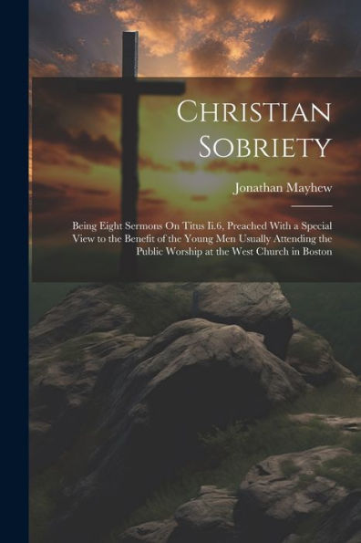 Christian Sobriety: Being Eight Sermons On Titus Ii.6, Preached With A Special View To The Benefit Of The Young Men Usually Attending The Public Worship At The West Church In Boston