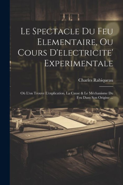 Le Spectacle Du Feu Elementaire, Ou Cours D'Electricite' Experimentale: Où L'On Trouve L'Explication, La Cause & Le Méchanisme Du Feu Dans Son Origine ... (French Edition)