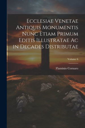 Ecclesiae Venetae Antiquis Monumentis Nunc Etiam Primum Editis Illustratae Ac In Decades Distributae; Volume 6 (Latin Edition)