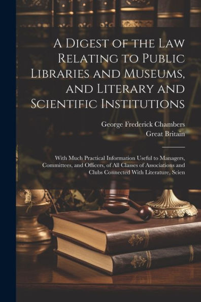 A Digest Of The Law Relating To Public Libraries And Museums, And Literary And Scientific Institutions: With Much Practical Information Useful To ... And Clubs Connected With Literature, Scien