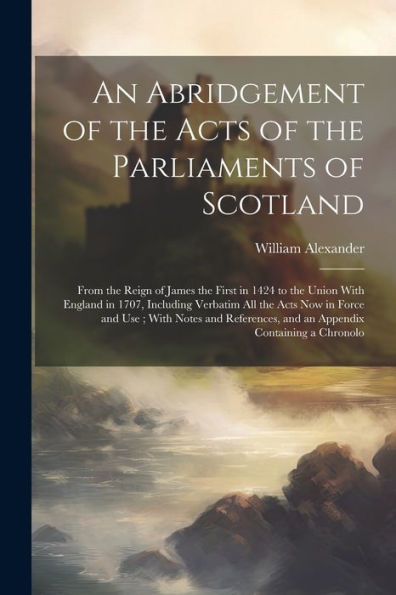An Abridgement Of The Acts Of The Parliaments Of Scotland: From The Reign Of James The First In 1424 To The Union With England In 1707, Including ... And An Appendix Containing A Chronolo