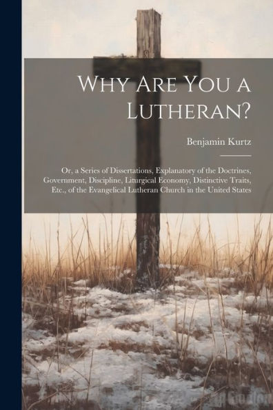 Why Are You A Lutheran?: Or, A Series Of Dissertations, Explanatory Of The Doctrines, Government, Discipline, Liturgical Economy, Distinctive Traits, ... Lutheran Church In The United States