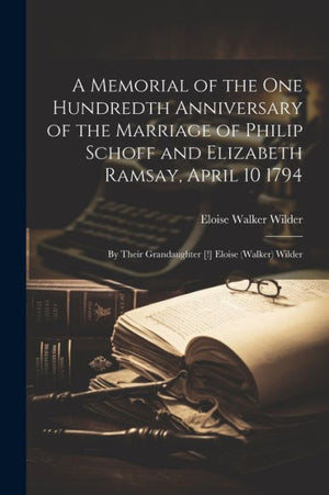 A Memorial Of The One Hundredth Anniversary Of The Marriage Of Philip Schoff And Elizabeth Ramsay, April 10 1794: By Their Grandaughter [!] Eloise (Walker) Wilder