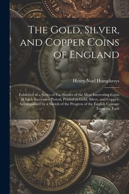 The Gold, Silver, And Copper Coins Of England: Exhibited In A Series Of Fac-Similes Of The Most Interesting Coins Of Each Successive Period; Printed ... Of The English Coinage From The Earli