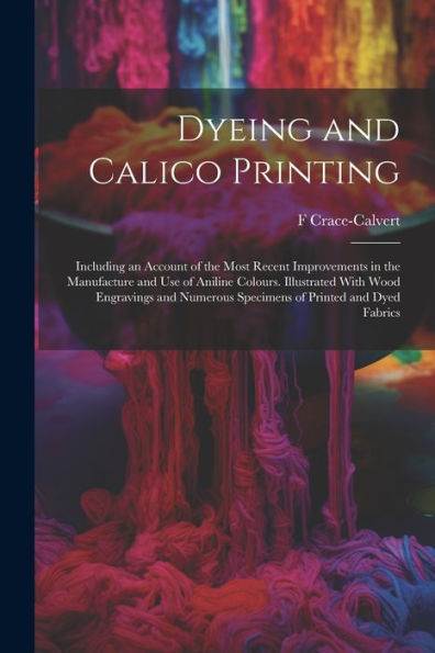 Dyeing And Calico Printing: Including An Account Of The Most Recent Improvements In The Manufacture And Use Of Aniline Colours. Illustrated With Wood ... Specimens Of Printed And Dyed Fabrics