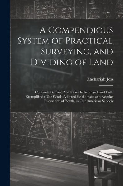 A Compendious System Of Practical Surveying, And Dividing Of Land: Concisely Defined, Methodically Arranged, And Fully Exemplified: The Whole Adapted ... Instruction Of Youth, In Our American Schools