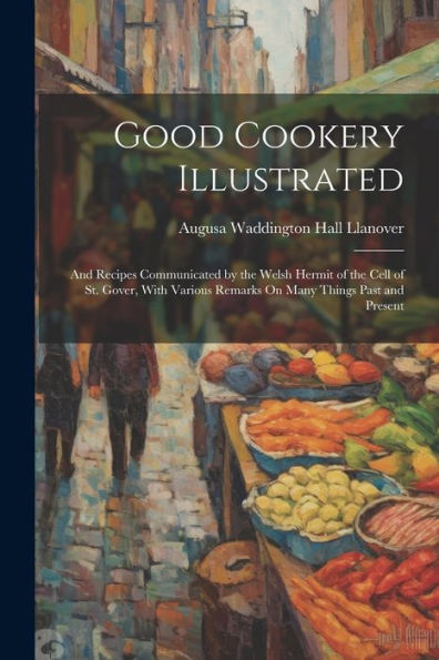 Good Cookery Illustrated: And Recipes Communicated By The Welsh Hermit Of The Cell Of St. Gover, With Various Remarks On Many Things Past And Present