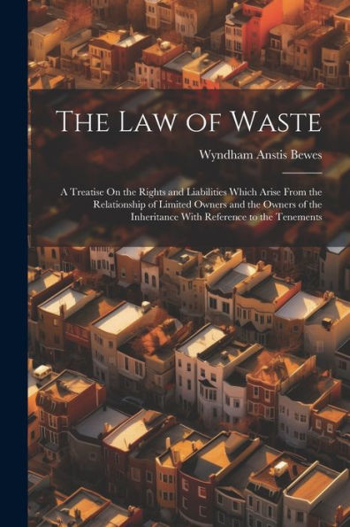 The Law Of Waste: A Treatise On The Rights And Liabilities Which Arise From The Relationship Of Limited Owners And The Owners Of The Inheritance With Reference To The Tenements
