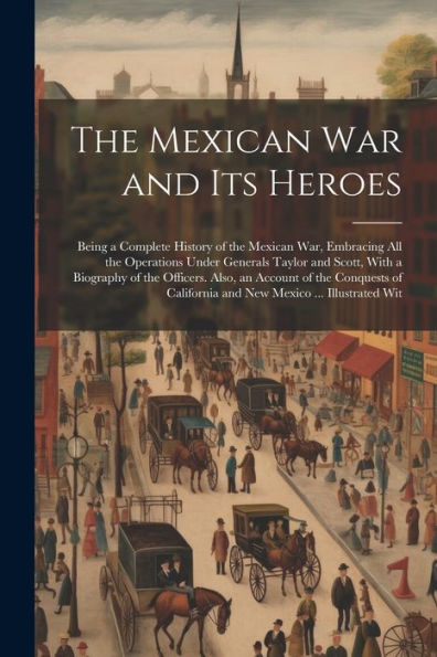 The Mexican War And Its Heroes: Being A Complete History Of The Mexican War, Embracing All The Operations Under Generals Taylor And Scott, With A ... California And New Mexico ... Illustrated Wit