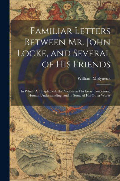 Familiar Letters Between Mr. John Locke, And Several Of His Friends: In Which Are Explained, His Notions In His Essay Concerning Human Understanding, And In Some Of His Other Works