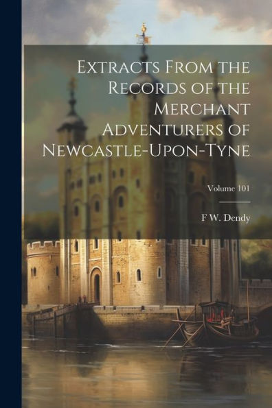 Extracts From The Records Of The Merchant Adventurers Of Newcastle-Upon-Tyne; Volume 101