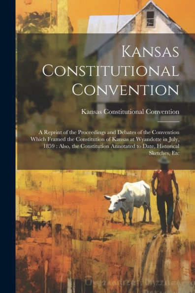 Kansas Constitutional Convention: A Reprint Of The Proceedings And Debates Of The Convention Which Framed The Constitution Of Kansas At Wyandotte In ... Annotated To Date, Historical Sketches, Etc