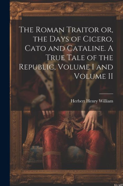 The Roman Traitor Or, The Days Of Cicero, Cato And Cataline. A True Tale Of The Republic, Volume I And Volume Ii
