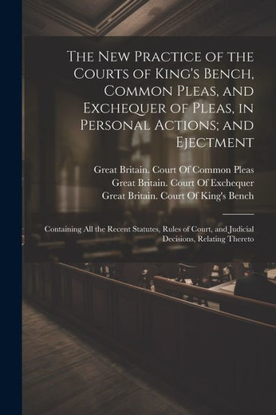 The New Practice Of The Courts Of King's Bench, Common Pleas, And Exchequer Of Pleas, In Personal Actions; And Ejectment: Containing All The Recent ... And Judicial Decisions, Relating Thereto