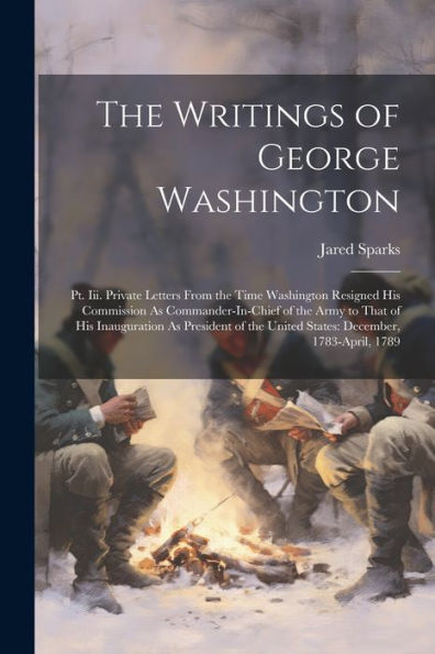 The Writings Of George Washington: Pt. Iii. Private Letters From The Time Washington Resigned His Commission As Commander-In-Chief Of The Army To That ... The United States: December, 1783-April, 1789