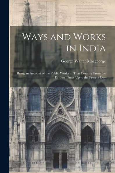 Ways And Works In India: Being An Account Of The Public Works In That Country From The Earliest Times Up To The Present Day