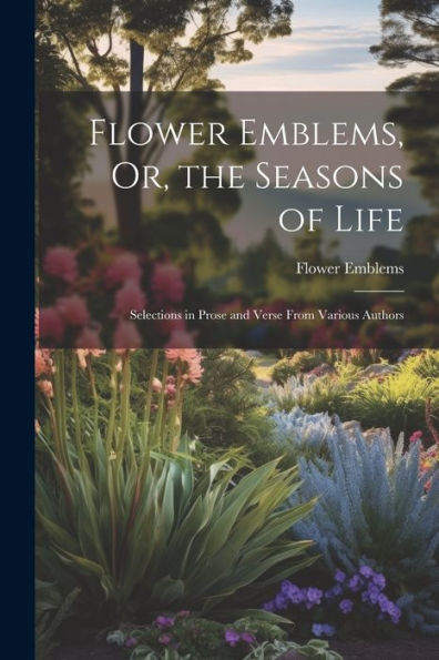 Flower Emblems, Or, The Seasons Of Life: Selections In Prose And Verse From Various Authors