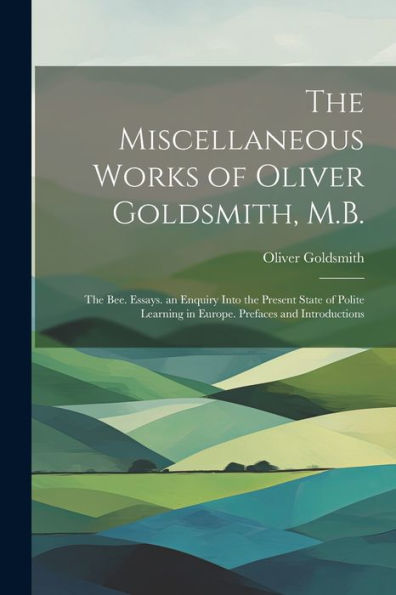The Miscellaneous Works Of Oliver Goldsmith, M.B.: The Bee. Essays. An Enquiry Into The Present State Of Polite Learning In Europe. Prefaces And Introductions