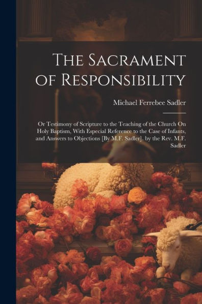 The Sacrament Of Responsibility: Or Testimony Of Scripture To The Teaching Of The Church On Holy Baptism, With Especial Reference To The Case Of ... [By M.F. Sadler]. By The Rev. M.F. Sadler