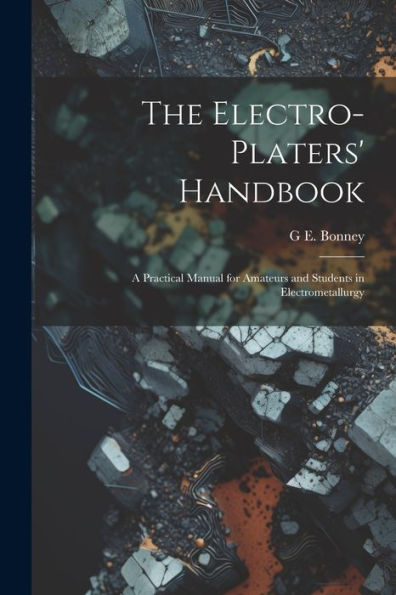 The Electro-Platers' Handbook: A Practical Manual For Amateurs And Students In Electrometallurgy