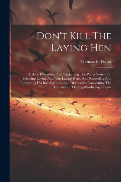 Don'T Kill The Laying Hen: A Book Describing And Explaining The Potter System Of Selecting Laying And Non-Laying Hens, Also Recording And Illustrating ... The Diseases Of The Egg-Producing Organs