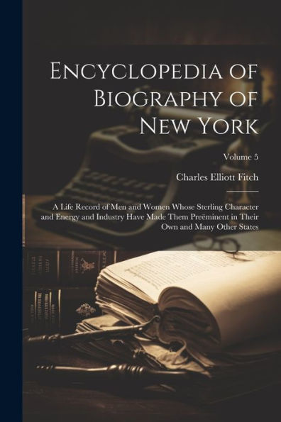 Encyclopedia Of Biography Of New York: A Life Record Of Men And Women Whose Sterling Character And Energy And Industry Have Made Them Preëminent In Their Own And Many Other States; Volume 5