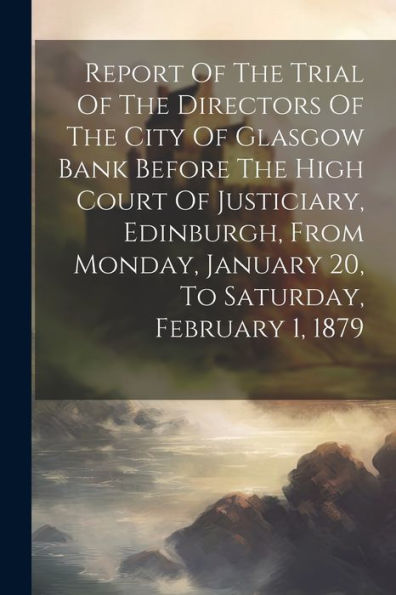 Report Of The Trial Of The Directors Of The City Of Glasgow Bank Before The High Court Of Justiciary, Edinburgh, From Monday, January 20, To Saturday, February 1, 1879