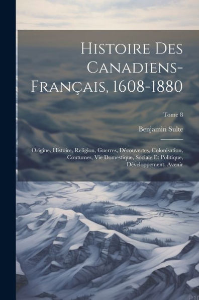 Histoire Des Canadiens-Français, 1608-1880: Origine, Histoire, Religion, Guerres, Découvertes, Colonisation, Coutumes, Vie Domestique, Sociale Et ... Avenir; Tome 8 (French Edition)