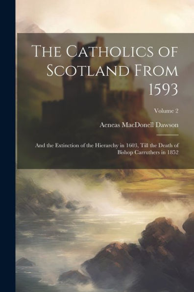 The Catholics Of Scotland From 1593: And The Extinction Of The Hierarchy In 1603, Till The Death Of Bishop Carruthers In 1852; Volume 2