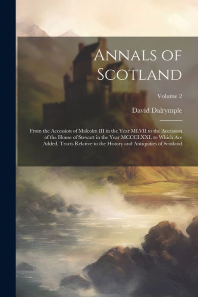Annals Of Scotland: From The Accession Of Malcolm Iii In The Year Mlvii To The Accession Of The House Of Stewart In The Year Mccclxxi, To Which Are ... History And Antiquities Of Scotland; Volume 2
