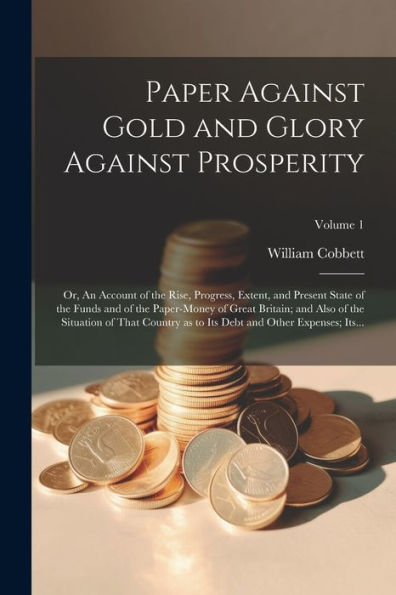 Paper Against Gold And Glory Against Prosperity; Or, An Account Of The Rise, Progress, Extent, And Present State Of The Funds And Of The Paper-Money ... To Its Debt And Other Expenses; Its...; Volu
