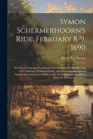Symon Schermerhoorn's Ride, February 8/9, 1690; Writ From Facts And Traditions As Set Down In Ye Old Records Of Ye Massacre Of Skinnechtady, And In ... Of Albany From Ye French And Indians