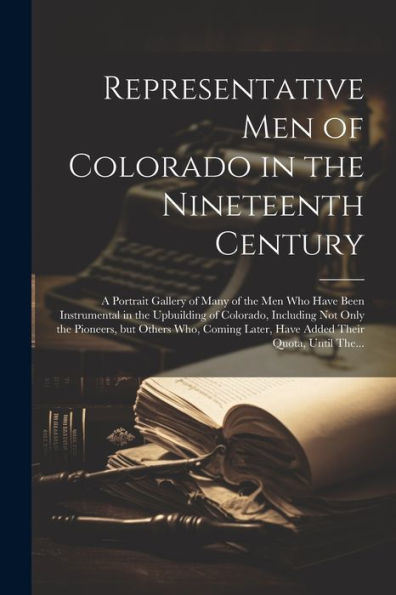 Representative Men Of Colorado In The Nineteenth Century: A Portrait Gallery Of Many Of The Men Who Have Been Instrumental In The Upbuilding Of ... Later, Have Added Their Quota, Until The...
