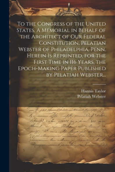 To The Congress Of The United States. A Memorial In Behalf Of The Architect Of Our Federal Constitution, Pelatian Webster Of Philadelphia, Penn. ... Paper Published By Pelatiah Webster...