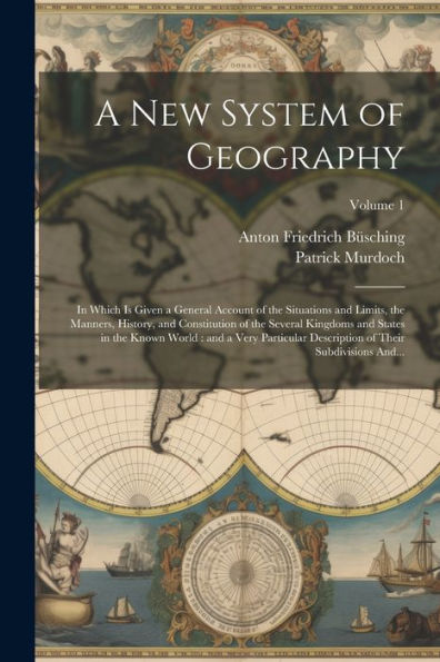 A New System Of Geography: In Which Is Given A General Account Of The Situations And Limits, The Manners, History, And Constitution Of The Several ... Of Their Subdivisions And...; Volume 1