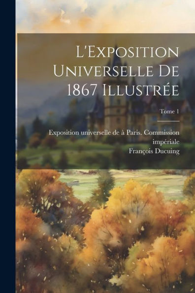 L'Exposition Universelle De 1867 Illustre´E; Tome 1 (French Edition)