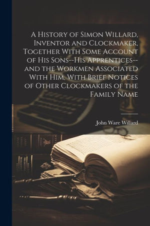 A History Of Simon Willard, Inventor And Clockmaker, Together With Some Account Of His Sons--His Apprentices--And The Workmen Associated With Him, ... Of Other Clockmakers Of The Family Name