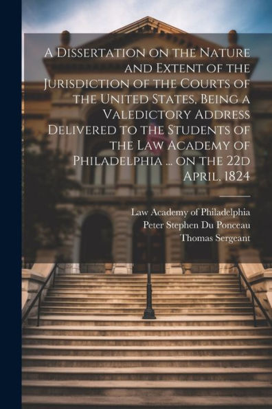A Dissertation On The Nature And Extent Of The Jurisdiction Of The Courts Of The United States, Being A Valedictory Address Delivered To The Students ... Of Philadelphia ... On The 22D April, 1824